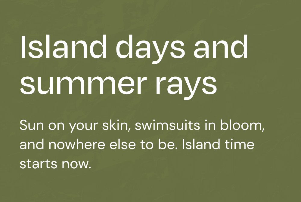 Island days and summer rays. Sun on your skin, swimsuits in bloom, and nowhere else to be. Island time starts now.