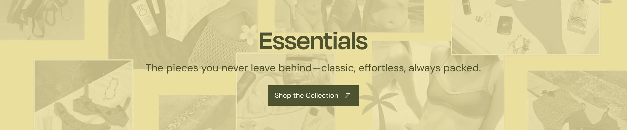Essentials. The pieces you never leave behind--classic, effortless, always packed.